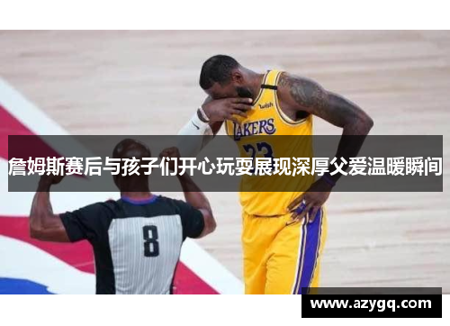 詹姆斯赛后与孩子们开心玩耍展现深厚父爱温暖瞬间 詹姆斯赛后与孩子们开心玩耍展现深厚父爱温暖瞬间