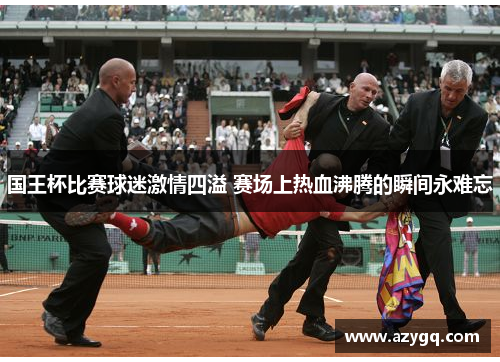 国王杯比赛球迷激情四溢 赛场上热血沸腾的瞬间永难忘